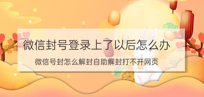 微信封号登录上了以后怎么办 微信号封怎么解封自助解封打不开网页？